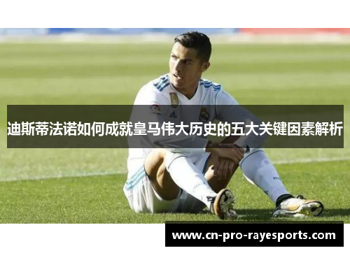 迪斯蒂法诺如何成就皇马伟大历史的五大关键因素解析