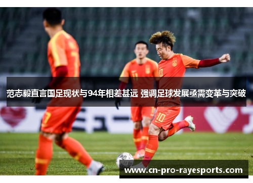 范志毅直言国足现状与94年相差甚远 强调足球发展亟需变革与突破