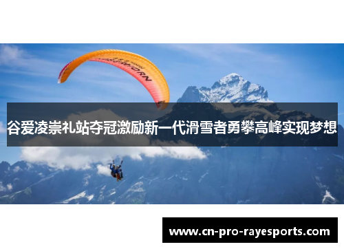 谷爱凌崇礼站夺冠激励新一代滑雪者勇攀高峰实现梦想