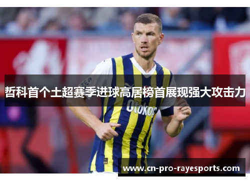 哲科首个土超赛季进球高居榜首展现强大攻击力